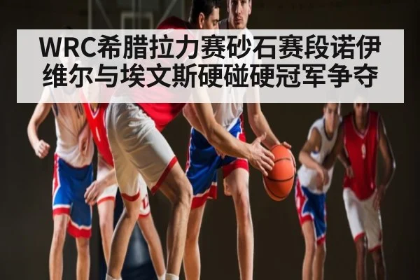 WRC希腊拉力赛砂石赛段诺伊维尔与埃文斯硬碰硬冠军争夺