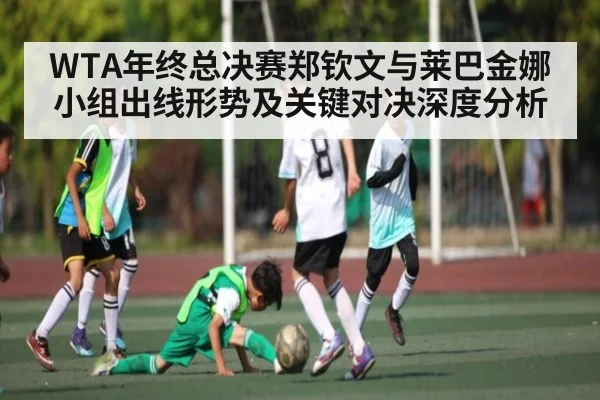 WTA年终总决赛郑钦文与莱巴金娜小组出线形势及关键对决深度分析